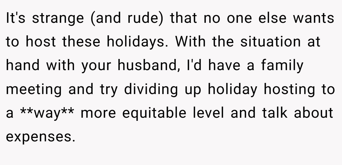It's strange (and rude) that no one else wants to host these holidays. With the situation at hand with your husband, I'd have a family meeting and try dividing up holiday hosting to a **way** more equitable level and talk about expenses.