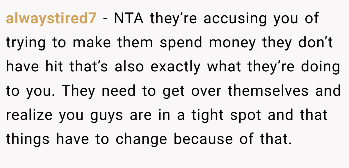 alwaystired7 - NTA they’re accusing you of trying to make them spend money they don’t have hit that’s also exactly what they’re doing to you. They need to get over themselves and realize you guys are in a tight spot and that things have to change because of that.