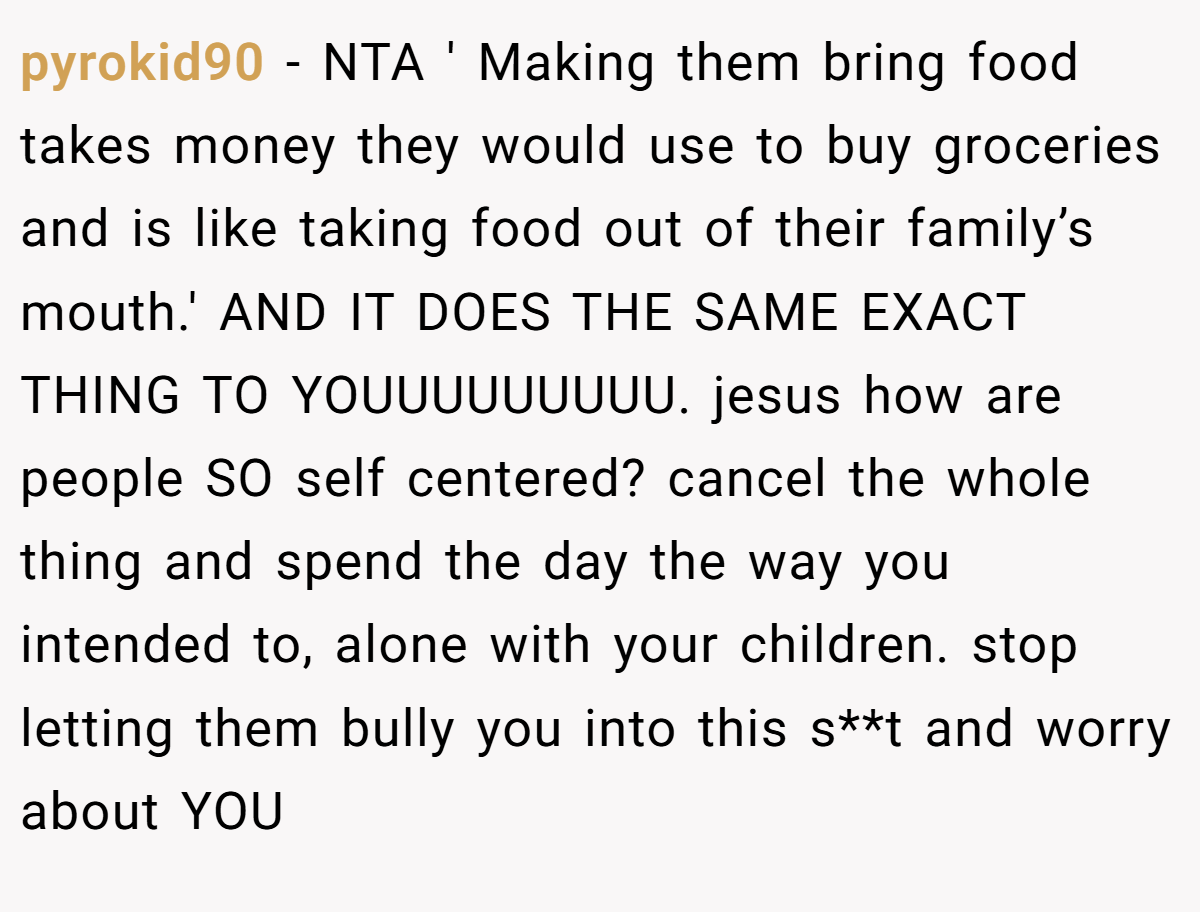 pyrokid90 - NTA ' Making them bring food takes money they would use to buy groceries and is like taking food out of their family’s mouth.' AND IT DOES THE SAME EXACT THING TO YOUUUUUUUUU. jesus how are people SO self centered? cancel the whole thing and spend the day the way you intended to, alone with your children. stop letting them bully you into this s**t and worry about YOU