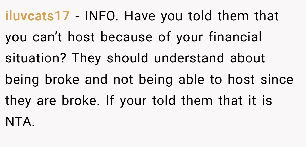 iluvcats17 - INFO. Have you told them that you can’t host because of your financial situation? They should understand about being broke and not being able to host since they are broke. If your told them that it is NTA.