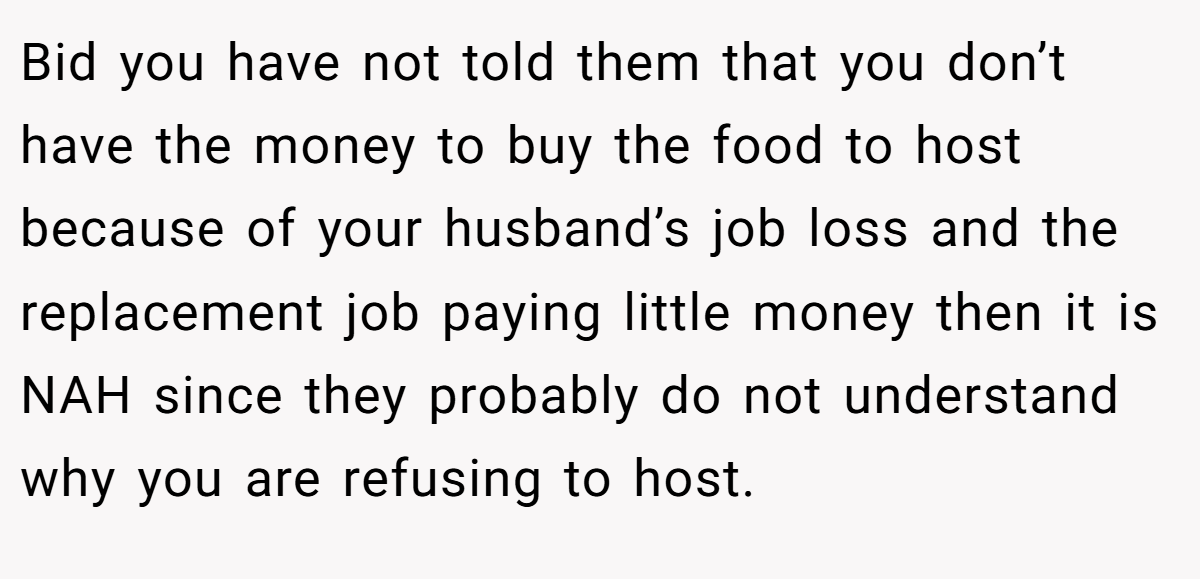 Bid you have not told them that you don’t have the money to buy the food to host because of your husband’s job loss and the replacement job paying little money then it is NAH since they probably do not understand why you are refusing to host.
