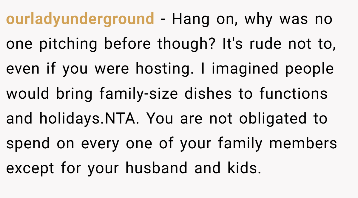 ourladyunderground - Hang on, why was no one pitching before though? It's rude not to, even if you were hosting. I imagined people would bring family-size dishes to functions and holidays.NTA. You are not obligated to spend on every one of your family members except for your husband and kids.