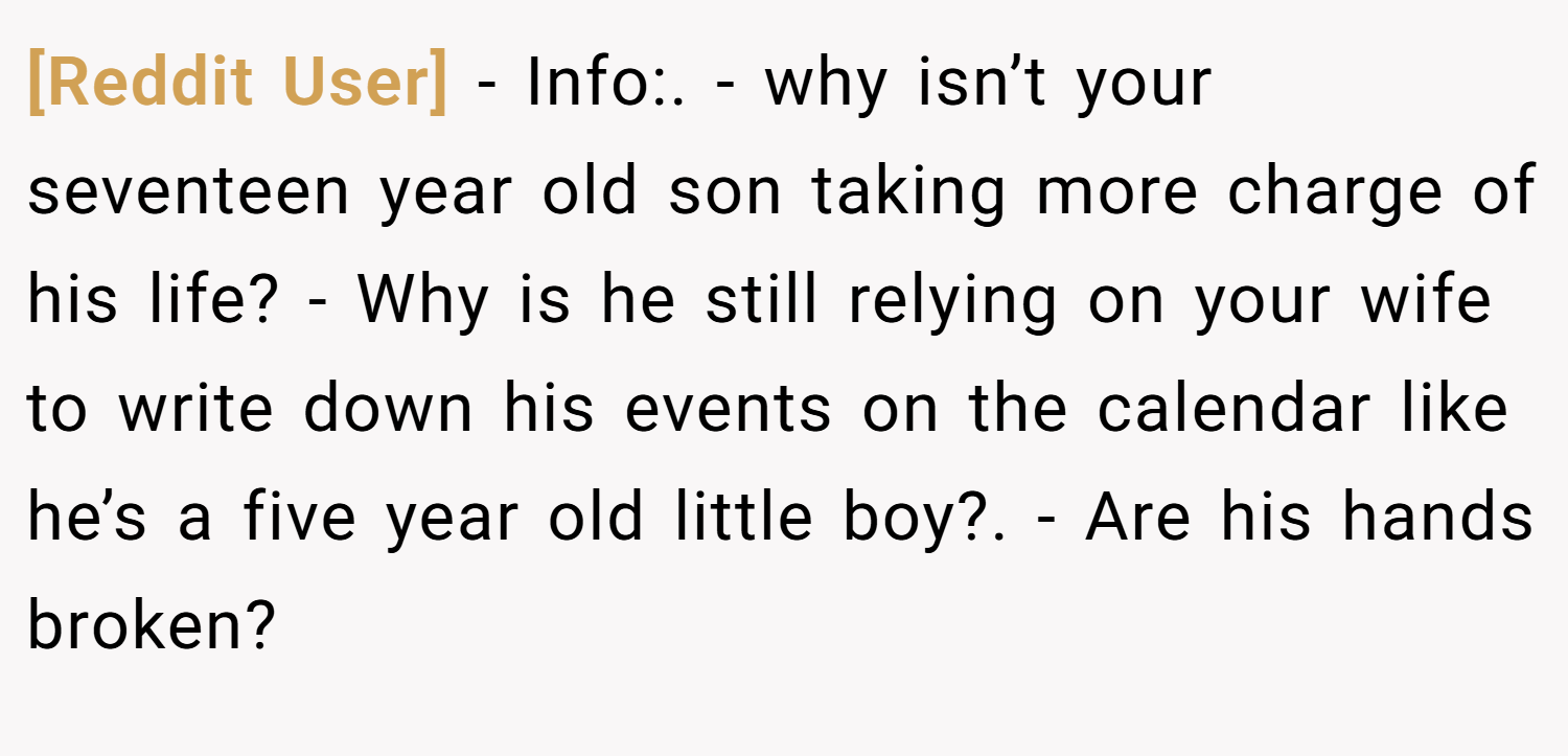 [Reddit User] − Info:. - why isn’t your seventeen year old son taking more charge of his life? - Why is he still relying on your wife to write down his events on the calendar like he’s a five year old little boy?. - Are his hands broken?