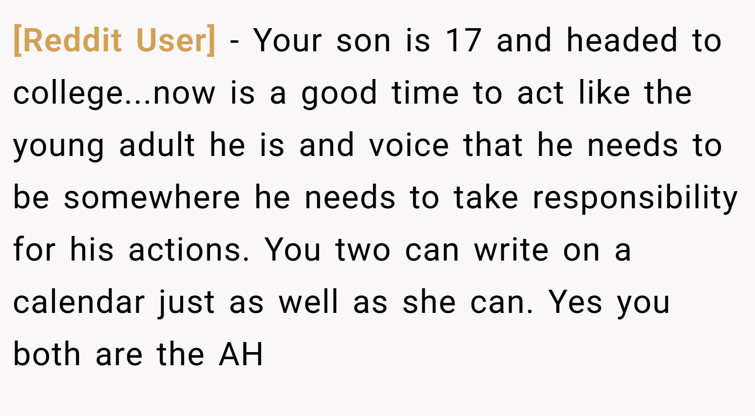 [Reddit User] − Your son is 17 and headed to college...now is a good time to act like the young adult he is and voice that he needs to be somewhere he needs to take responsibility for his actions. You two can write on a calendar just as well as she can. Yes you both are the AH