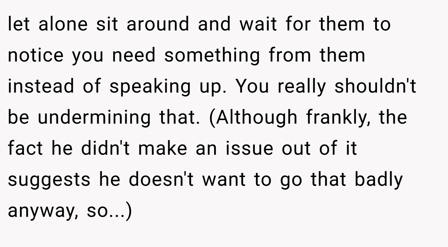 let alone sit around and wait for them to notice you need something from them instead of speaking up. You really shouldn't be undermining that. (Although frankly, the fact he didn't make an issue out of it suggests he doesn't want to go that badly anyway, so...)