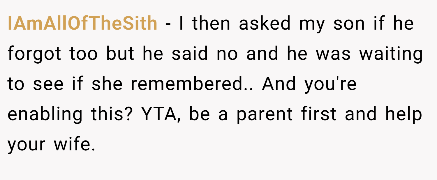 IAmAllOfTheSith − I then asked my son if he forgot too but he said no and he was waiting to see if she remembered.. And you're enabling this? YTA, be a parent first and help your wife.