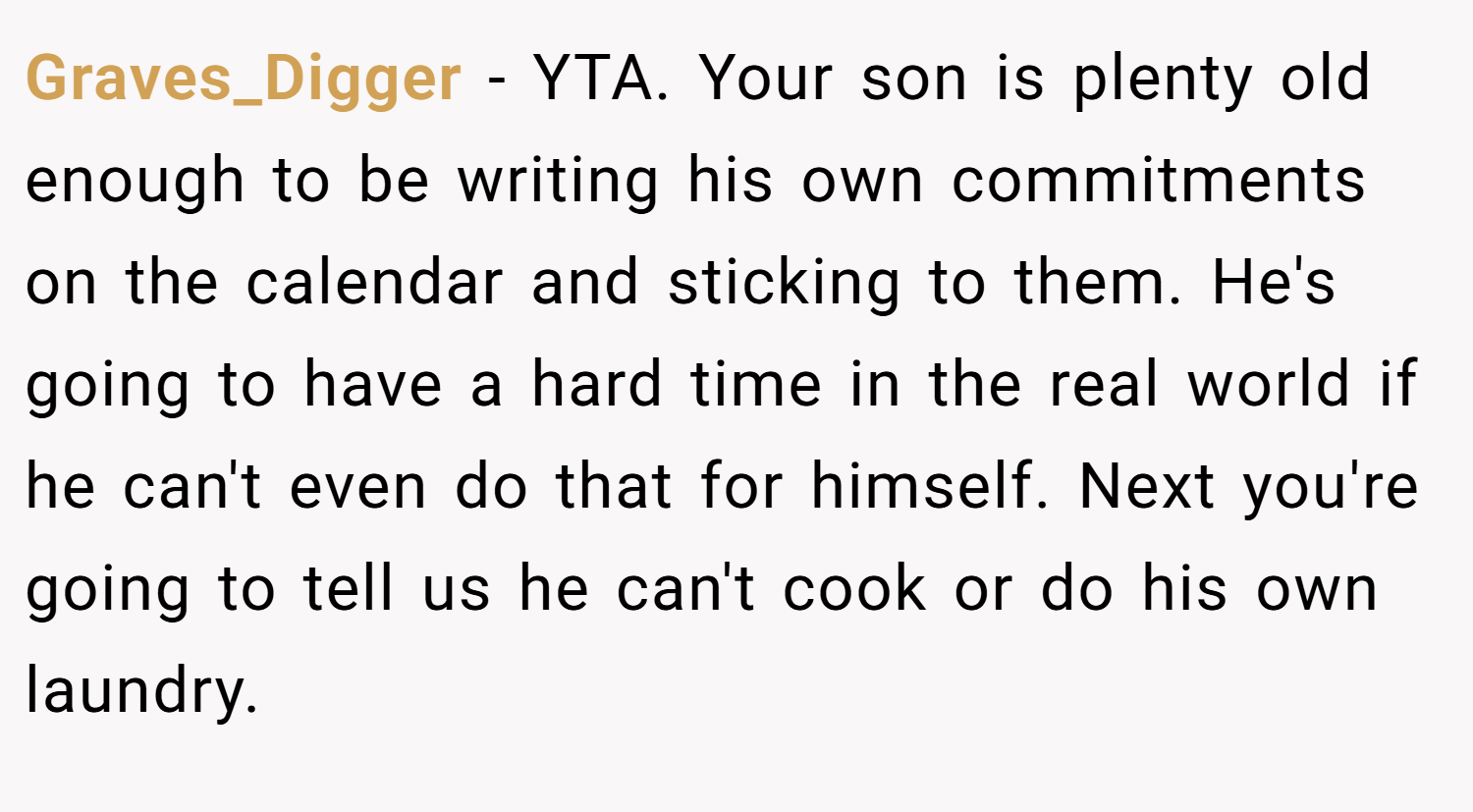 Graves_Digger − YTA. Your son is plenty old enough to be writing his own commitments on the calendar and sticking to them. He's going to have a hard time in the real world if he can't even do that for himself. Next you're going to tell us he can't cook or do his own laundry.