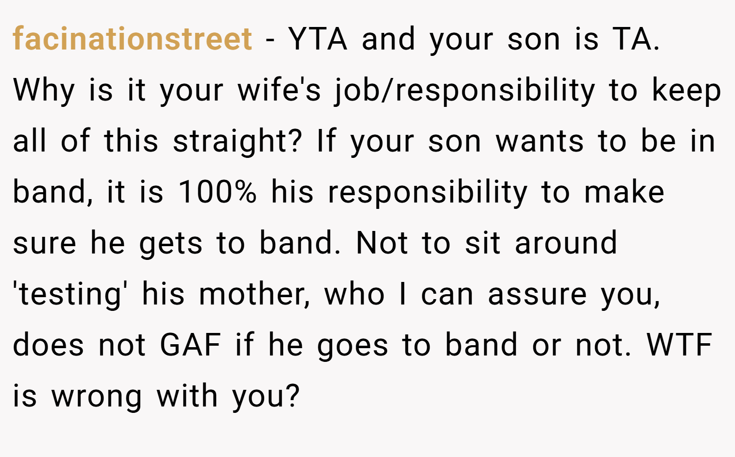 facinationstreet − YTA and your son is TA. Why is it your wife's job/responsibility to keep all of this straight? If your son wants to be in band, it is 100% his responsibility to make sure he gets to band. Not to sit around 'testing' his mother, who I can assure you, does not GAF if he goes to band or not. WTF is wrong with you?