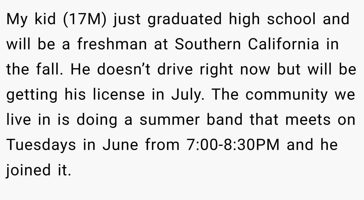 My kid (17M) just graduated high school and will be a freshman at Southern California in the fall. He doesn’t drive right now but will be getting his license in July. The community we live in is doing a summer band that meets on Tuesdays in June from 7:00-8:30PM and he joined it.