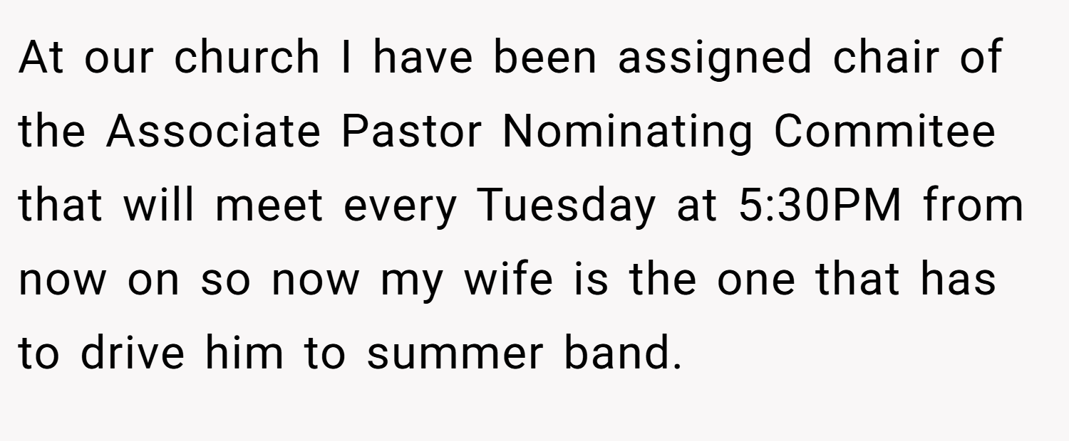 At our church I have been assigned chair of the Associate Pastor Nominating Commitee that will meet every Tuesday at 5:30PM from now on so now my wife is the one that has to drive him to summer band.