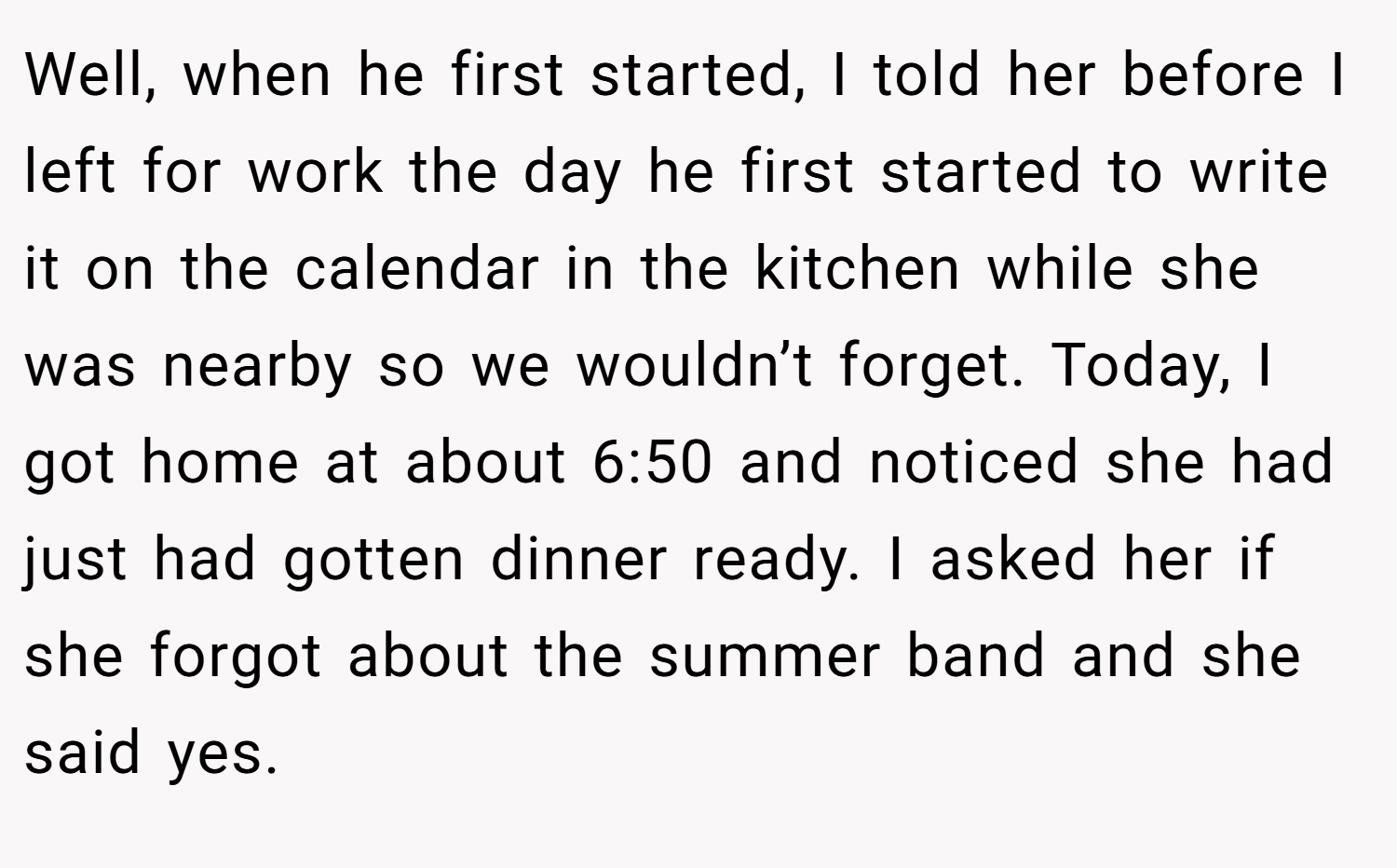 Well, when he first started, I told her before I left for work the day he first started to write it on the calendar in the kitchen while she was nearby so we wouldn’t forget. Today, I got home at about 6:50 and noticed she had just had gotten dinner ready. I asked her if she forgot about the summer band and she said yes.