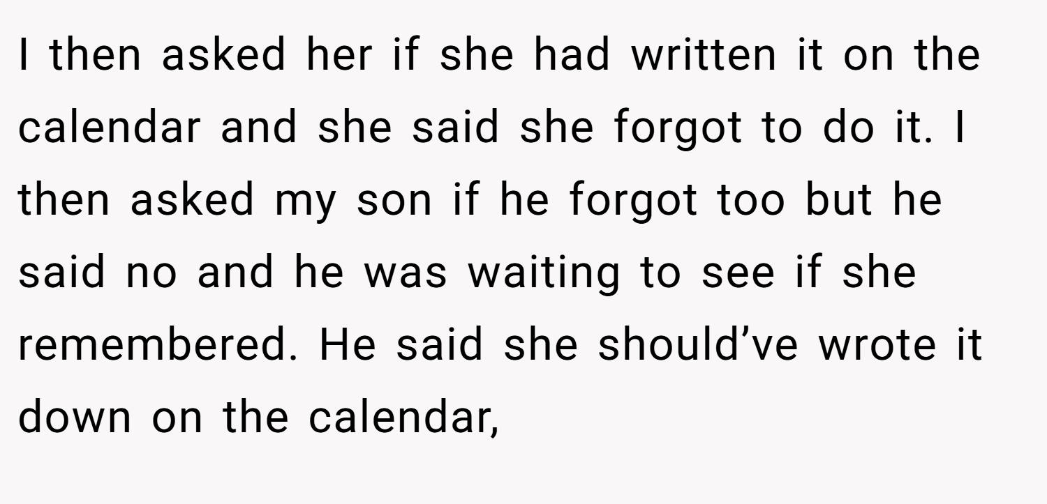 I then asked her if she had written it on the calendar and she said she forgot to do it. I then asked my son if he forgot too but he said no and he was waiting to see if she remembered. He said she should’ve wrote it down on the calendar,