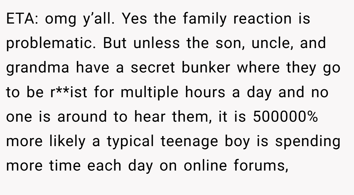 ETA: omg y’all. Yes the family reaction is problematic. But unless the son, uncle, and grandma have a secret bunker where they go to be r**ist for multiple hours a day and no one is around to hear them, it is 500000% more likely a typical teenage boy is spending more time each day on online forums,