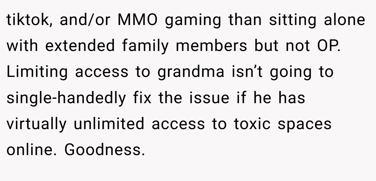 tiktok, and/or MMO gaming than sitting alone with extended family members but not OP. Limiting access to grandma isn’t going to single-handedly fix the issue if he has virtually unlimited access to toxic spaces online. Goodness.