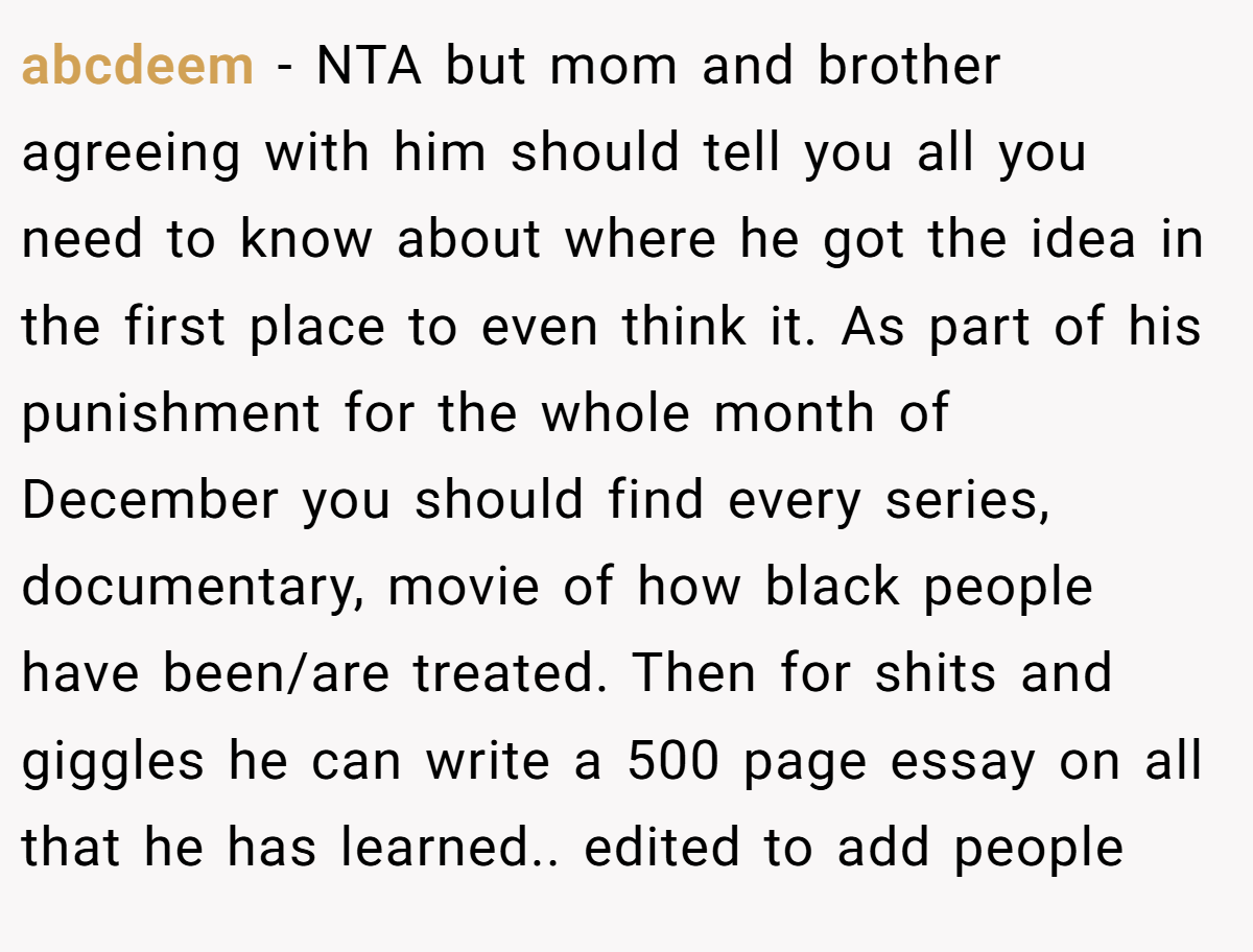 abcdeem − NTA but mom and brother agreeing with him should tell you all you need to know about where he got the idea in the first place to even think it. As part of his punishment for the whole month of December you should find every series, documentary, movie of how black people have been/are treated. Then for shits and giggles he can write a 500 page essay on all that he has learned.. edited to add people