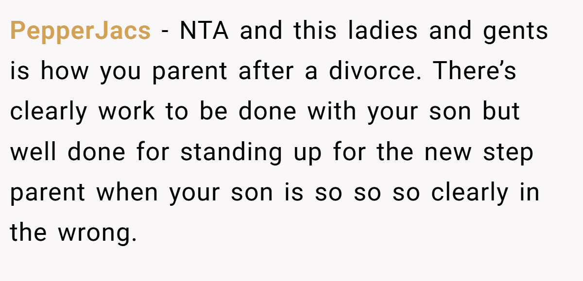 PepperJacs − NTA and this ladies and gents is how you parent after a divorce. There’s clearly work to be done with your son but well done for standing up for the new step parent when your son is so so so clearly in the wrong.