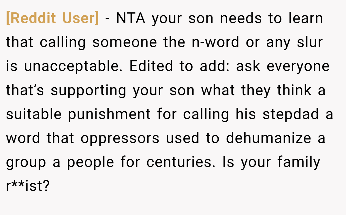 [Reddit User] − NTA your son needs to learn that calling someone the n-word or any slur is unacceptable. Edited to add: ask everyone that’s supporting your son what they think a suitable punishment for calling his stepdad a word that oppressors used to dehumanize a group a people for centuries. Is your family r**ist?