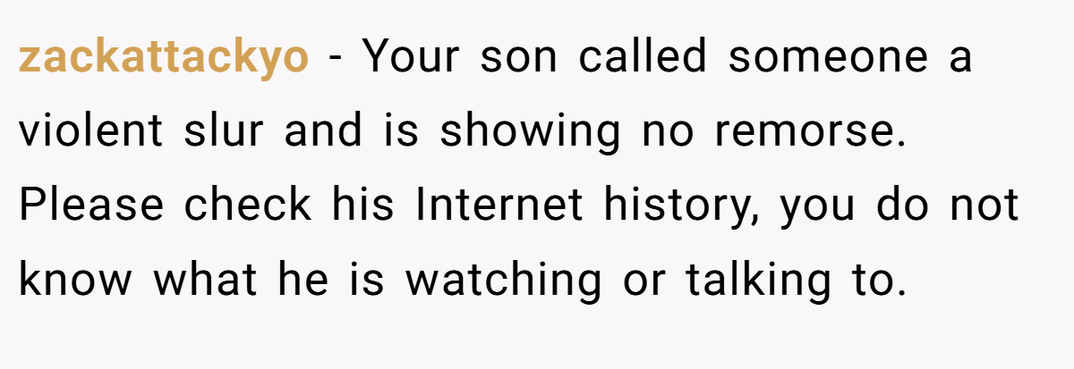 zackattackyo − Your son called someone a violent slur and is showing no remorse. Please check his Internet history, you do not know what he is watching or talking to.