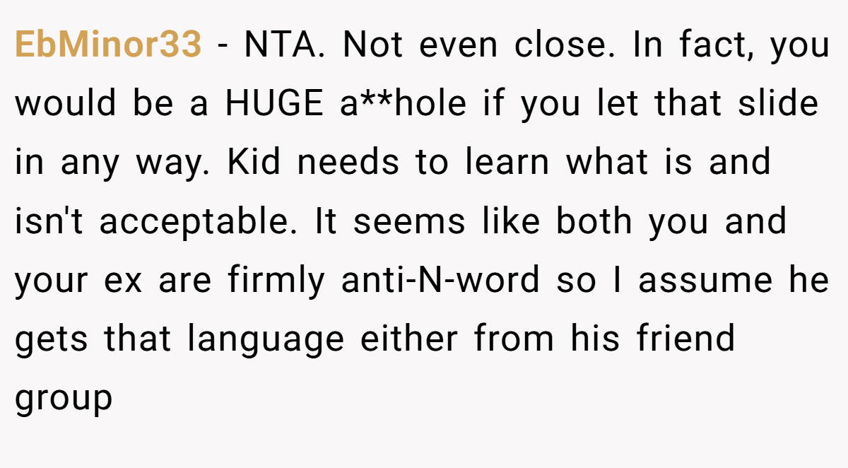 EbMinor33 − NTA. Not even close. In fact, you would be a HUGE a**hole if you let that slide in any way. Kid needs to learn what is and isn't acceptable. It seems like both you and your ex are firmly anti-N-word so I assume he gets that language either from his friend group