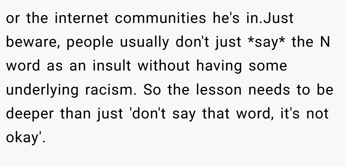 or the internet communities he's in.Just beware, people usually don't just *say* the N word as an insult without having some underlying racism. So the lesson needs to be deeper than just 'don't say that word, it's not okay'.
