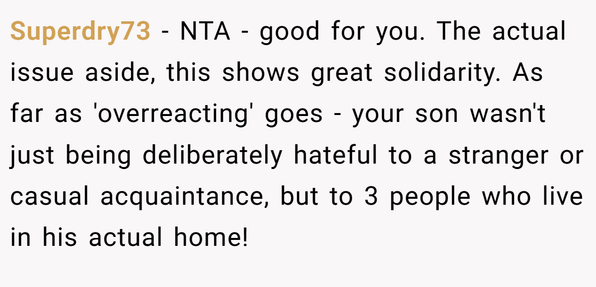 Superdry73 − NTA - good for you. The actual issue aside, this shows great solidarity. As far as 'overreacting' goes - your son wasn't just being deliberately hateful to a stranger or casual acquaintance, but to 3 people who live in his actual home!