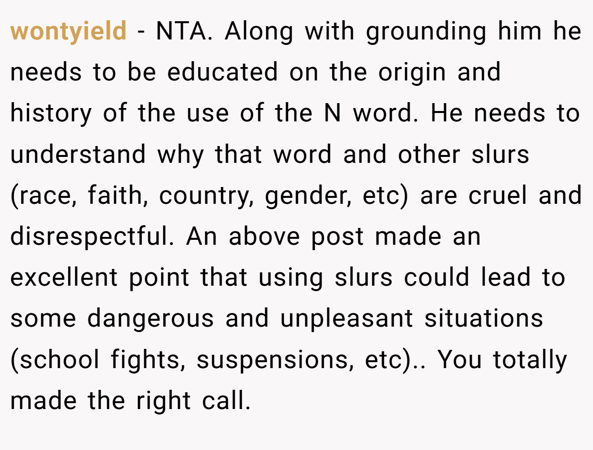 wontyield − NTA. Along with grounding him he needs to be educated on the origin and history of the use of the N word. He needs to understand why that word and other slurs (race, faith, country, gender, etc) are cruel and disrespectful. An above post made an excellent point that using slurs could lead to some dangerous and unpleasant situations (school fights, suspensions, etc).. You totally made the right call.