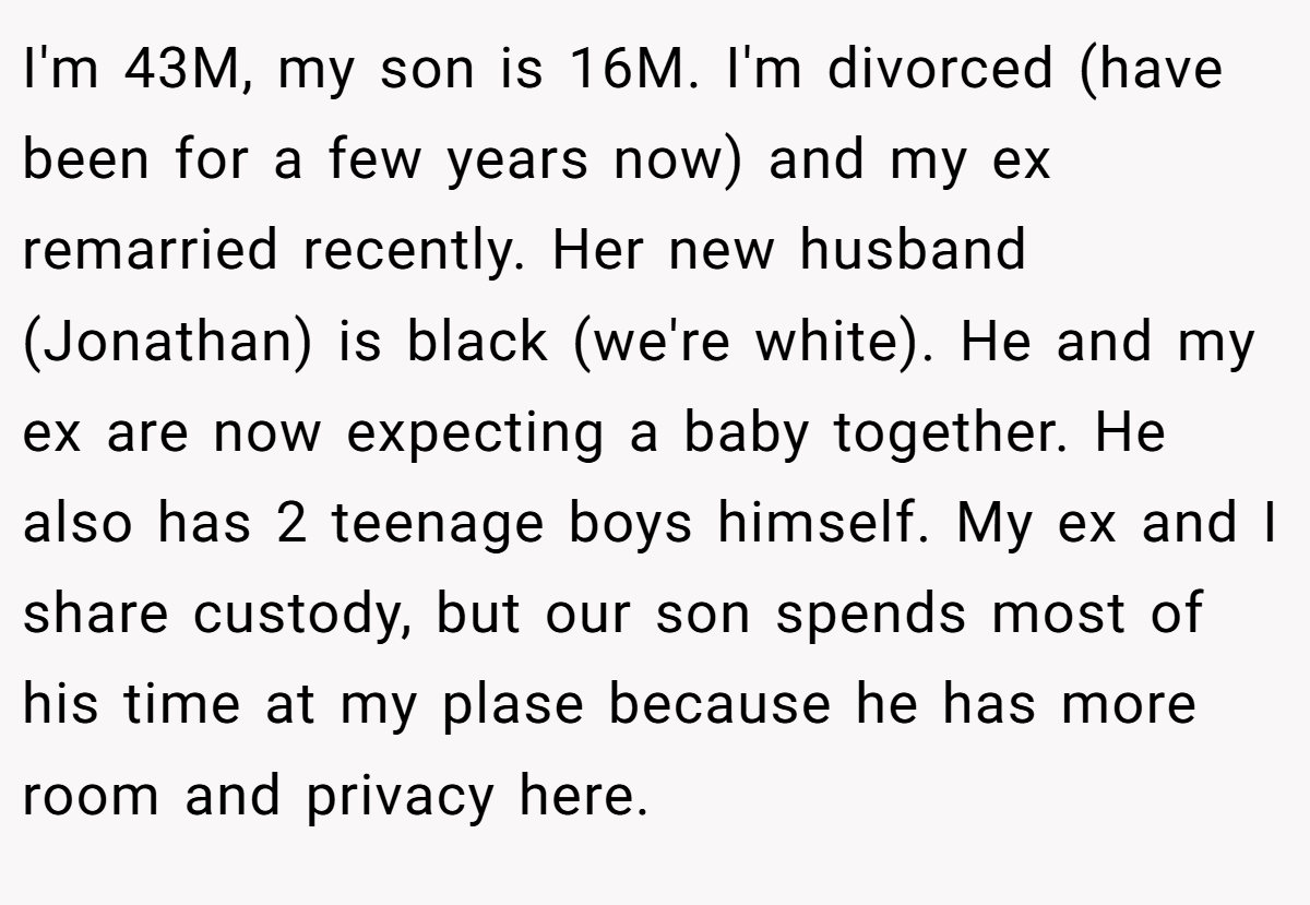 I'm 43M, my son is 16M. I'm divorced (have been for a few years now) and my ex remarried recently. Her new husband (Jonathan) is black (we're white). He and my ex are now expecting a baby together. He also has 2 teenage boys himself. My ex and I share custody, but our son spends most of his time at my plase because he has more room and privacy here.