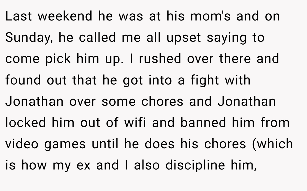 Last weekend he was at his mom's and on Sunday, he called me all upset saying to come pick him up. I rushed over there and found out that he got into a fight with Jonathan over some chores and Jonathan locked him out of wifi and banned him from video games until he does his chores (which is how my ex and I also discipline him,