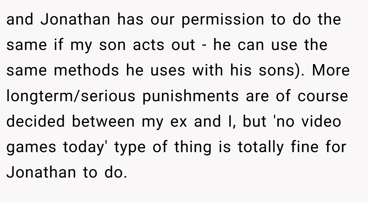 and Jonathan has our permission to do the same if my son acts out - he can use the same methods he uses with his sons). More longterm/serious punishments are of course decided between my ex and I, but 'no video games today' type of thing is totally fine for Jonathan to do.