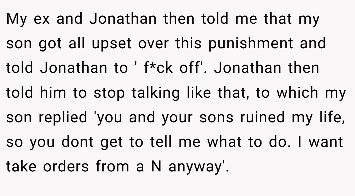 My ex and Jonathan then told me that my son got all upset over this punishment and told Jonathan to ' f*ck off'. Jonathan then told him to stop talking like that, to which my son replied 'you and your sons ruined my life, so you dont get to tell me what to do. I want take orders from a N anyway'.