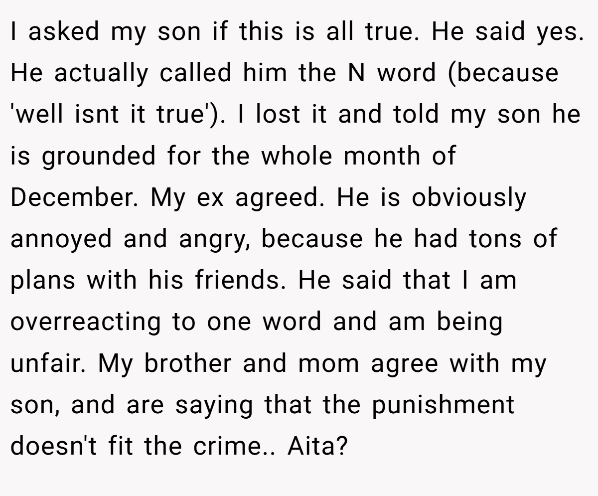 I asked my son if this is all true. He said yes. He actually called him the N word (because 'well isnt it true'). I lost it and told my son he is grounded for the whole month of December. My ex agreed. He is obviously annoyed and angry, because he had tons of plans with his friends. He said that I am overreacting to one word and am being unfair. My brother and mom agree with my son, and are saying that the punishment doesn't fit the crime.. Aita?