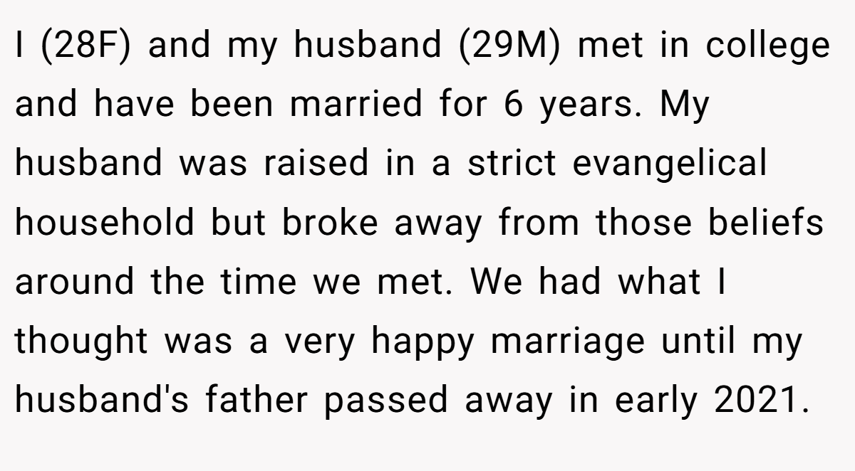 I (28F) and my husband (29M) met in college and have been married for 6 years. My husband was raised in a strict evangelical household but broke away from those beliefs around the time we met. We had what I thought was a very happy marriage until my husband's father passed away in early 2021.