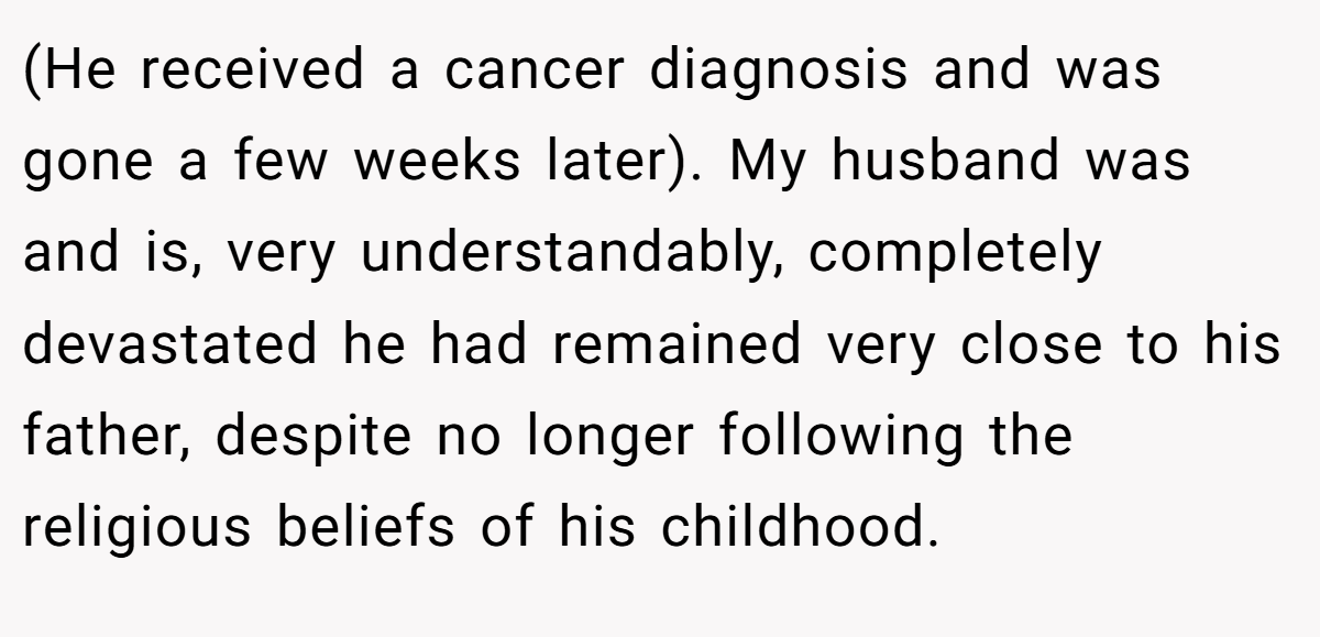 (He received a cancer diagnosis and was gone a few weeks later). My husband was and is, very understandably, completely devastated he had remained very close to his father, despite no longer following the religious beliefs of his childhood.