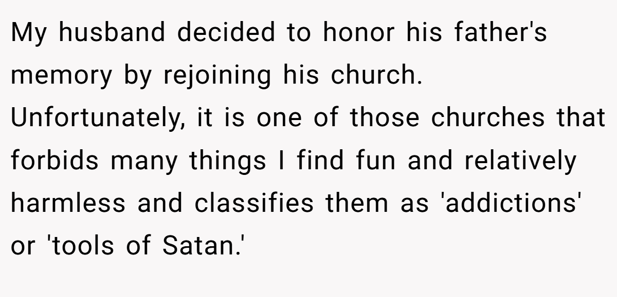 My husband decided to honor his father's memory by rejoining his church. Unfortunately, it is one of those churches that forbids many things I find fun and relatively harmless and classifies them as 'addictions' or 'tools of Satan.'