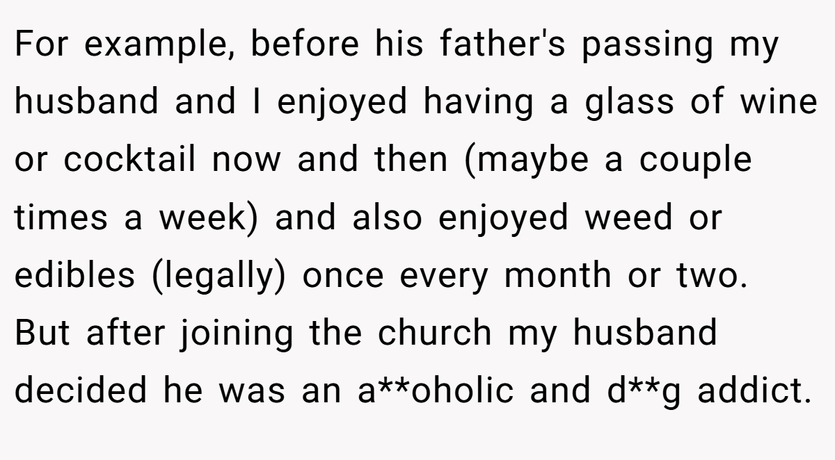 For example, before his father's passing my husband and I enjoyed having a glass of wine or cocktail now and then (maybe a couple times a week) and also enjoyed weed or edibles (legally) once every month or two. But after joining the church my husband decided he was an a**oholic and d**g addict.