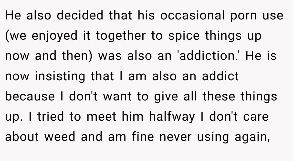 He also decided that his occasional porn use (we enjoyed it together to spice things up now and then) was also an 'addiction.' He is now insisting that I am also an addict because I don't want to give all these things up. I tried to meet him halfway I don't care about weed and am fine never using again,