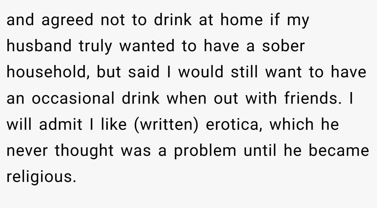 and agreed not to drink at home if my husband truly wanted to have a sober household, but said I would still want to have an occasional drink when out with friends. I will admit I like (written) erotica, which he never thought was a problem until he became religious.