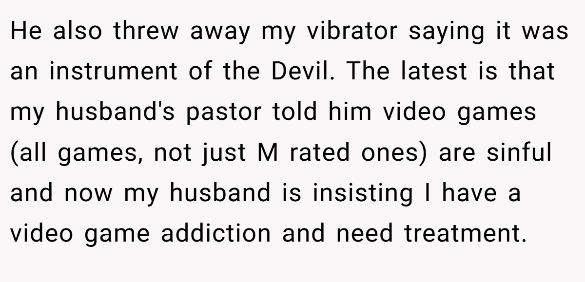 He also threw away my vibrator saying it was an instrument of the Devil. The latest is that my husband's pastor told him video games (all games, not just M rated ones) are sinful and now my husband is insisting I have a video game addiction and need treatment.