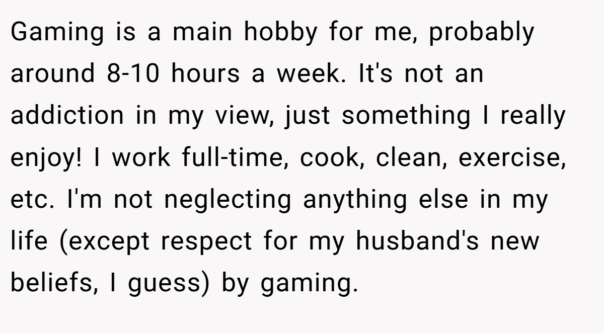 Gaming is a main hobby for me, probably around 8-10 hours a week. It's not an addiction in my view, just something I really enjoy! I work full-time, cook, clean, exercise, etc. I'm not neglecting anything else in my life (except respect for my husband's new beliefs, I guess) by gaming.