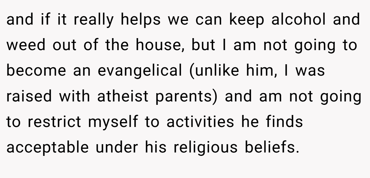and if it really helps we can keep alcohol and weed out of the house, but I am not going to become an evangelical (unlike him, I was raised with atheist parents) and am not going to restrict myself to activities he finds acceptable under his religious beliefs.