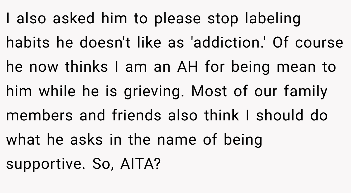 I also asked him to please stop labeling habits he doesn't like as 'addiction.' Of course he now thinks I am an AH for being mean to him while he is grieving. Most of our family members and friends also think I should do what he asks in the name of being supportive. So, AITA?