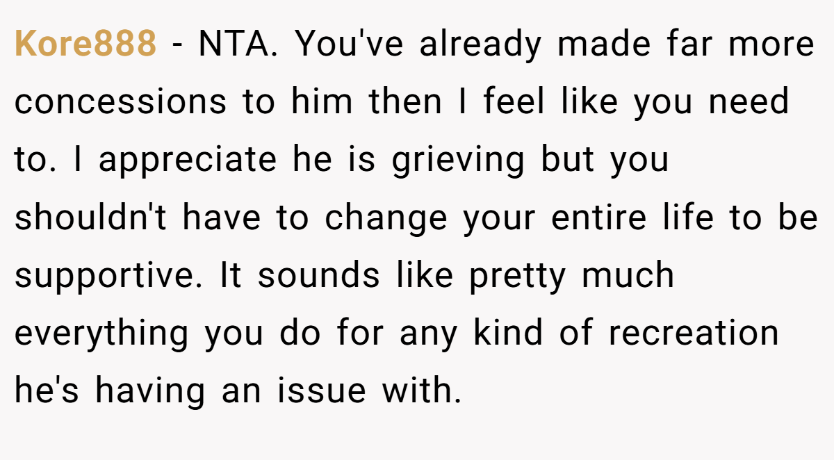 Kore888 − NTA. You've already made far more concessions to him then I feel like you need to. I appreciate he is grieving but you shouldn't have to change your entire life to be supportive. It sounds like pretty much everything you do for any kind of recreation he's having an issue with.