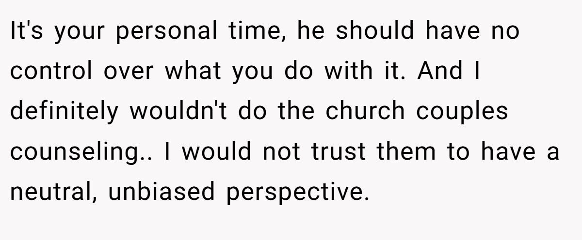 It's your personal time, he should have no control over what you do with it. And I definitely wouldn't do the church couples counseling.. I would not trust them to have a neutral, unbiased perspective.