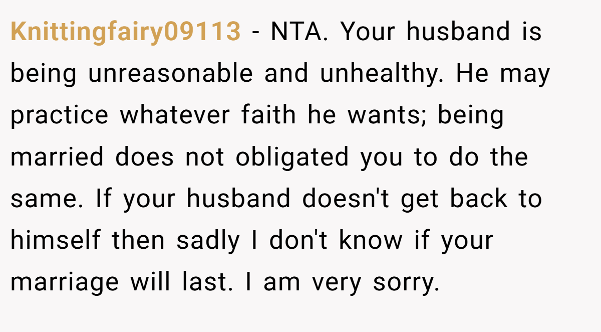 Knittingfairy09113 − NTA. Your husband is being unreasonable and unhealthy. He may practice whatever faith he wants; being married does not obligated you to do the same. If your husband doesn't get back to himself then sadly I don't know if your marriage will last. I am very sorry.