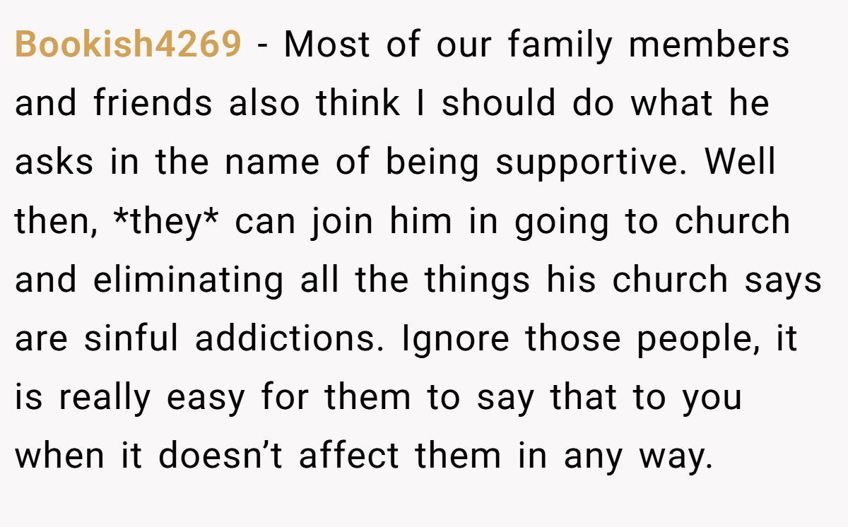 Bookish4269 − Most of our family members and friends also think I should do what he asks in the name of being supportive. Well then, *they* can join him in going to church and eliminating all the things his church says are sinful addictions. Ignore those people, it is really easy for them to say that to you when it doesn’t affect them in any way.