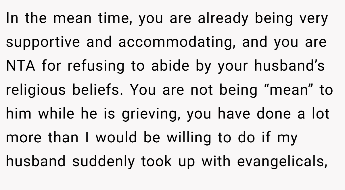 In the mean time, you are already being very supportive and accommodating, and you are NTA for refusing to abide by your husband’s religious beliefs. You are not being “mean” to him while he is grieving, you have done a lot more than I would be willing to do if my husband suddenly took up with evangelicals,