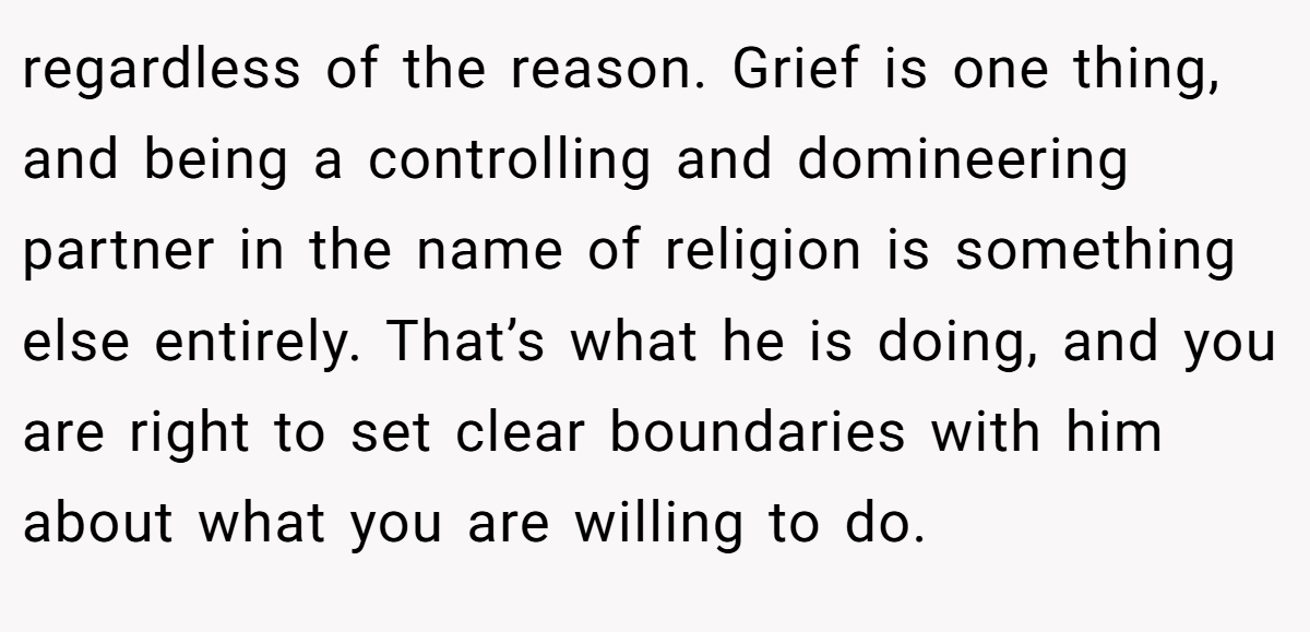 regardless of the reason. Grief is one thing, and being a controlling and domineering partner in the name of religion is something else entirely. That’s what he is doing, and you are right to set clear boundaries with him about what you are willing to do.
