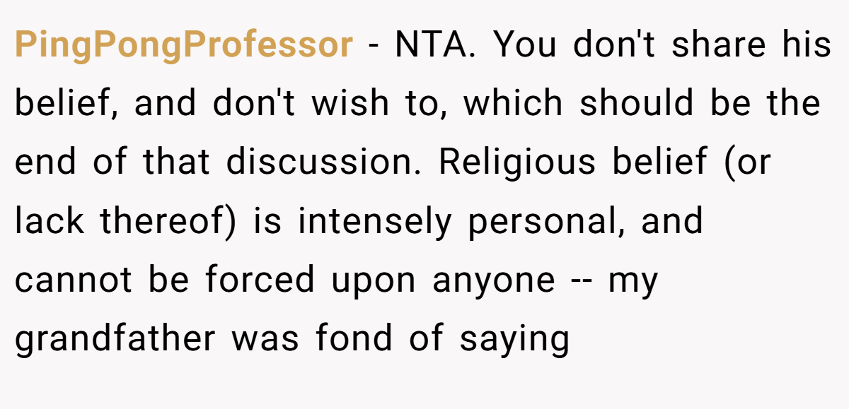 PingPongProfessor − NTA. You don't share his belief, and don't wish to, which should be the end of that discussion. Religious belief (or lack thereof) is intensely personal, and cannot be forced upon anyone -- my grandfather was fond of saying