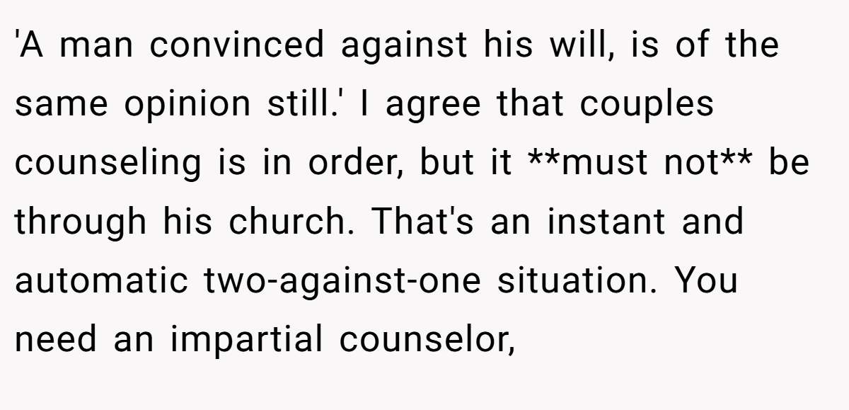 'A man convinced against his will, is of the same opinion still.' I agree that couples counseling is in order, but it **must not** be through his church. That's an instant and automatic two-against-one situation. You need an impartial counselor,