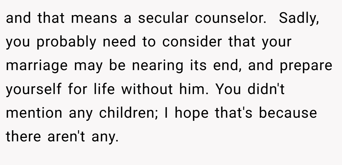 and that means a secular counselor.  Sadly, you probably need to consider that your marriage may be nearing its end, and prepare yourself for life without him. You didn't mention any children; I hope that's because there aren't any.